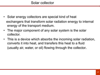 37
Solar collector
• Solar energy collectors are special kind of heat
exchangers that transform solar radiation energy to internal
energy of the transport medium.
• The major component of any solar system is the solar
collector.
• This is a device which absorbs the incoming solar radiation,
converts it into heat, and transfers this heat to a fluid
(usually air, water, or oil) flowing through the collector.
 
