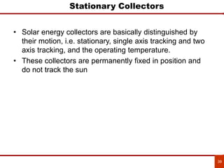 39
Stationary Collectors
• Solar energy collectors are basically distinguished by
their motion, i.e. stationary, single axis tracking and two
axis tracking, and the operating temperature.
• These collectors are permanently fixed in position and
do not track the sun
 