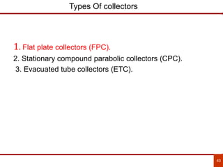 40
Types Of collectors
1. Flat plate collectors (FPC).
2. Stationary compound parabolic collectors (CPC).
3. Evacuated tube collectors (ETC).
 