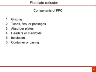 43
Flat plate collector
1. Glazing
2. Tubes, fins, or passages
3. Absorber plates
4. Headers or manifolds
5. Insulation
6. Container or casing
Components of FPC
 