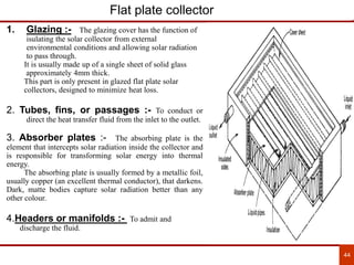 44
Flat plate collector
1. Glazing :- The glazing cover has the function of
isulating the solar collector from external
environmental conditions and allowing solar radiation
to pass through.
It is usually made up of a single sheet of solid glass
approximately 4mm thick.
This part is only present in glazed flat plate solar
collectors, designed to minimize heat loss.
2. Tubes, fins, or passages :- To conduct or
direct the heat transfer fluid from the inlet to the outlet.
3. Absorber plates :- The absorbing plate is the
element that intercepts solar radiation inside the collector and
is responsible for transforming solar energy into thermal
energy.
The absorbing plate is usually formed by a metallic foil,
usually copper (an excellent thermal conductor), that darkens.
Dark, matte bodies capture solar radiation better than any
other colour.
4.Headers or manifolds :- To admit and
discharge the fluid.
 