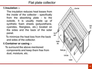 45
Flat plate collector
5.Insulation :-
The insulation reduces heat losses from
the inside of the collector - specifically
from the absorbing plate - to the
outside. It is usually made up of
synthetic foam sheets (polyurethane,
cyanides, fiberglass, etc.) located on
the sides and the back of the solar
panel.
To minimize the heat loss from the back
and sides of the collector.
6.Container or casing :-
To surround the above mentioned
components and keep them free from
dust, moisture, etc.
 