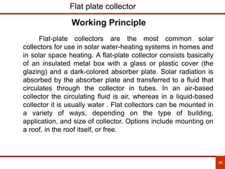 46
Flat plate collector
Flat-plate collectors are the most common solar
collectors for use in solar water-heating systems in homes and
in solar space heating. A flat-plate collector consists basically
of an insulated metal box with a glass or plastic cover (the
glazing) and a dark-colored absorber plate. Solar radiation is
absorbed by the absorber plate and transferred to a fluid that
circulates through the collector in tubes. In an air-based
collector the circulating fluid is air, whereas in a liquid-based
collector it is usually water . Flat collectors can be mounted in
a variety of ways, depending on the type of building,
application, and size of collector. Options include mounting on
a roof, in the roof itself, or free.
Working Principle
 