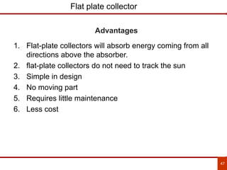 47
Flat plate collector
1. Flat-plate collectors will absorb energy coming from all
directions above the absorber.
2. flat-plate collectors do not need to track the sun
3. Simple in design
4. No moving part
5. Requires little maintenance
6. Less cost
Advantages
 