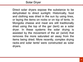 49
Solar Dryer
Direct solar dryers expose the substance to be
dehydrated to direct sunlight. Historically, food
and clothing was dried in the sun by using lines,
or laying the items on rocks or on top of tents. In
Mongolia cheese and meat are still traditionally
dried using the top of the ger (tent) as a solar
dryer. In these systems the solar drying is
assisted by the movement of the air (wind) that
removes the more saturated air away from the
items being dried. More recently, complex drying
racks and solar tents[ were constructed as solar
dryers.
 