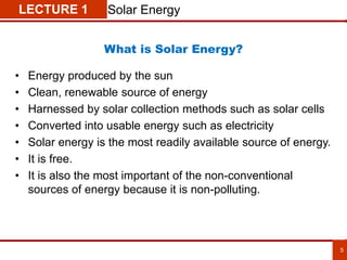 5
LECTURE 1 Solar Energy
• Energy produced by the sun
• Clean, renewable source of energy
• Harnessed by solar collection methods such as solar cells
• Converted into usable energy such as electricity
• Solar energy is the most readily available source of energy.
• It is free.
• It is also the most important of the non-conventional
sources of energy because it is non-polluting.
What is Solar Energy?
 
