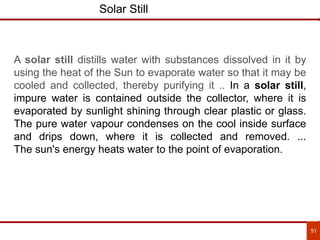 51
Solar Still
A solar still distills water with substances dissolved in it by
using the heat of the Sun to evaporate water so that it may be
cooled and collected, thereby purifying it .. In a solar still,
impure water is contained outside the collector, where it is
evaporated by sunlight shining through clear plastic or glass.
The pure water vapour condenses on the cool inside surface
and drips down, where it is collected and removed. ...
The sun's energy heats water to the point of evaporation.
 