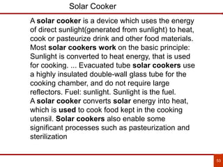 53
Solar Cooker
A solar cooker is a device which uses the energy
of direct sunlight(generated from sunlight) to heat,
cook or pasteurize drink and other food materials.
Most solar cookers work on the basic principle:
Sunlight is converted to heat energy, that is used
for cooking. ... Evacuated tube solar cookers use
a highly insulated double-wall glass tube for the
cooking chamber, and do not require large
reflectors. Fuel: sunlight. Sunlight is the fuel.
A solar cooker converts solar energy into heat,
which is used to cook food kept in the cooking
utensil. Solar cookers also enable some
significant processes such as pasteurization and
sterilization
 