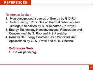 57
REFERENCES
Reference Books :
1. Non conventional sources of Energy by G.D.Rai
2. Solar Energy : Principles of Thermal collection and
storage 3 rd edition by S.P.Sukhatme,J.K.Nayak
3. Energy Technology:Nonconventional Renewable and
Conventional by S. Rao and B.B Parulekar
4. Renewable Energy Sources Basic Principles and
Applications by G. N. Tiwari and M. K. Ghoshal
.
References Web:
1. En.wikipedia.org
 