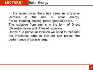 6
LECTURE 1 Solar Energy
In the recent yeas there has been an extensive
increase in the use of solar energy.
For ex: Heating, cooling, power generation etc.
The radiation from sun is in the form of Direct
(Beam)radiation and Diffused radiation.
Hence at a particular location we need to measure
the irradiance data so that we can predict the
performance of solar energy.
 