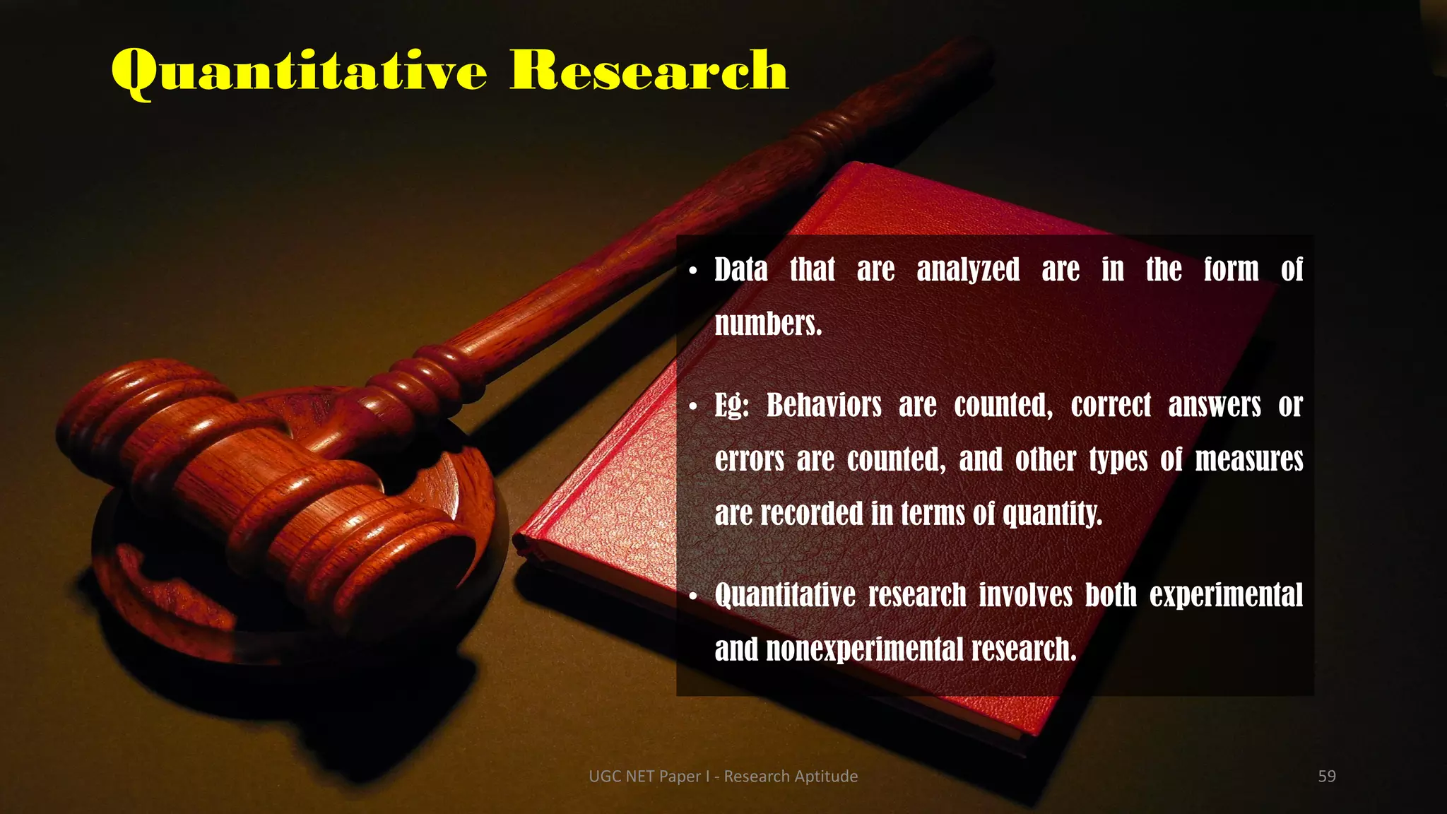 Quantitative Research
• Data that are analyzed are in the form of
numbers.
• Eg: Behaviors are counted, correct answers or
errors are counted, and other types of measures
are recorded in terms of quantity.
• Quantitative research involves both experimental
and nonexperimental research.
UGC NET Paper I - Research Aptitude 59
 
