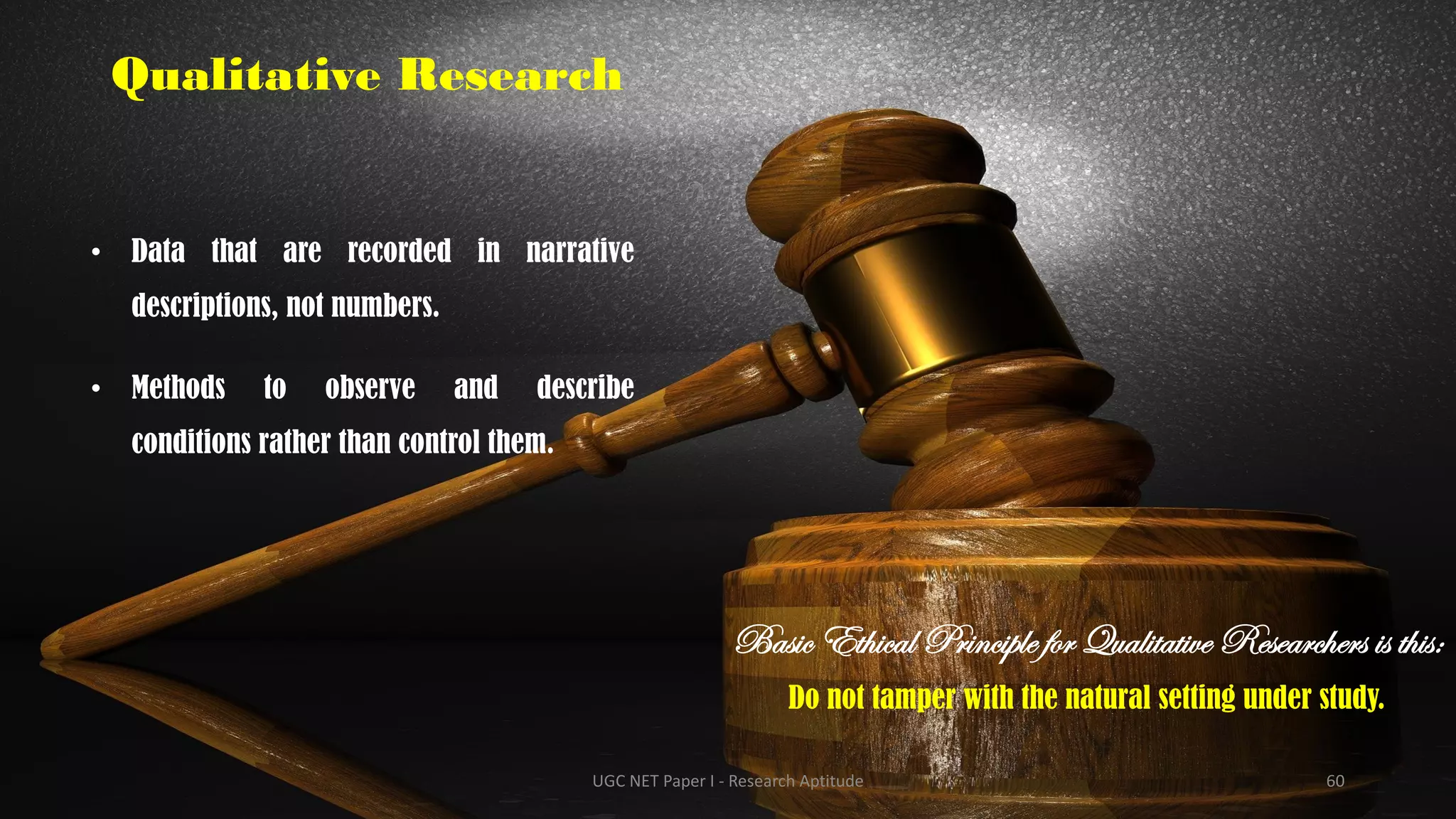 Qualitative Research
• Data that are recorded in narrative
descriptions, not numbers.
• Methods to observe and describe
conditions rather than control them.
Basic Ethical Principle for Qualitative Researchers is this:
Do not tamper with the natural setting under study.
UGC NET Paper I - Research Aptitude 60
 