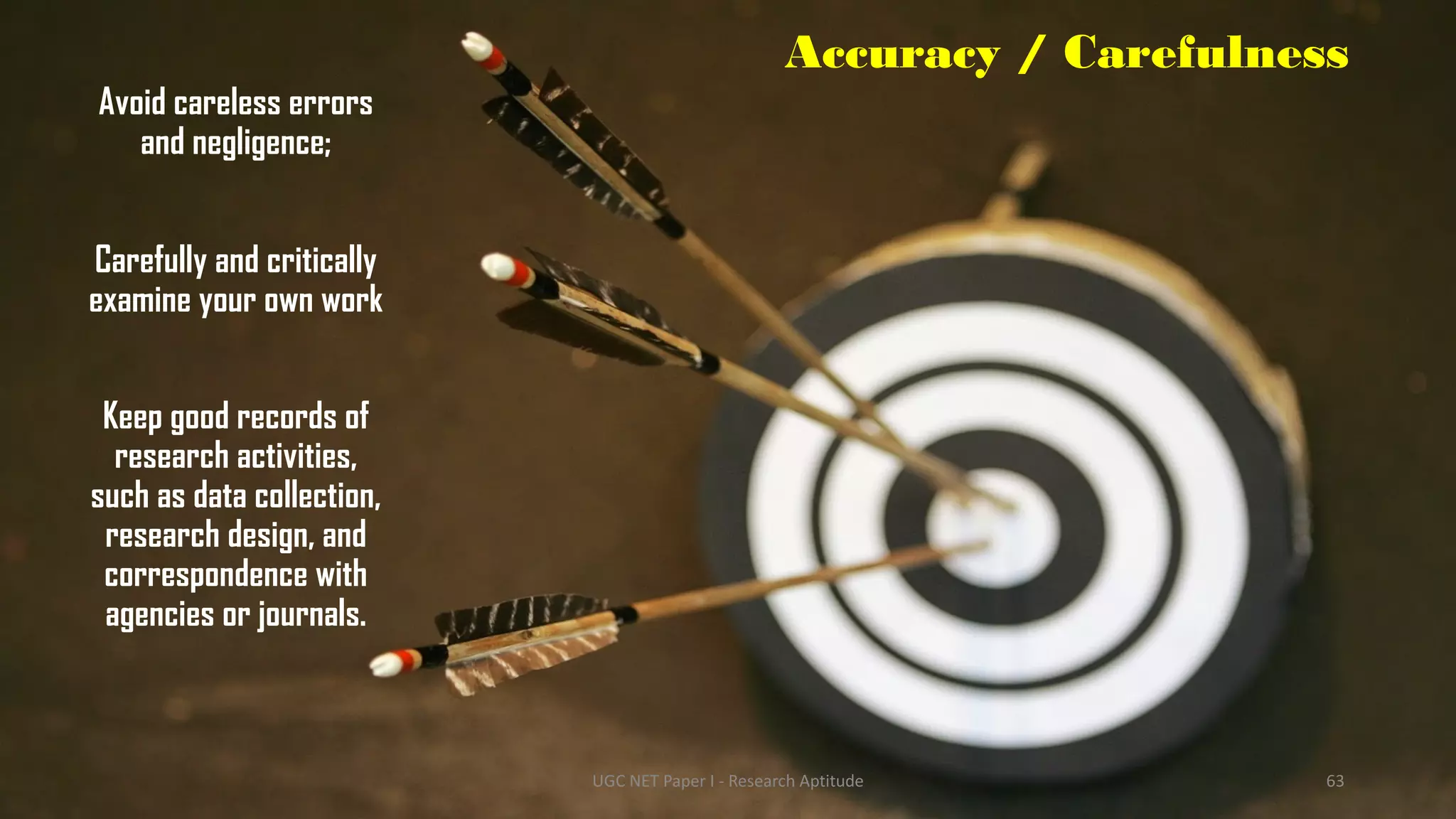 Accuracy / Carefulness
Avoid careless errors
and negligence;
Carefully and critically
examine your own work
Keep good records of
research activities,
such as data collection,
research design, and
correspondence with
agencies or journals.
UGC NET Paper I - Research Aptitude 63
 