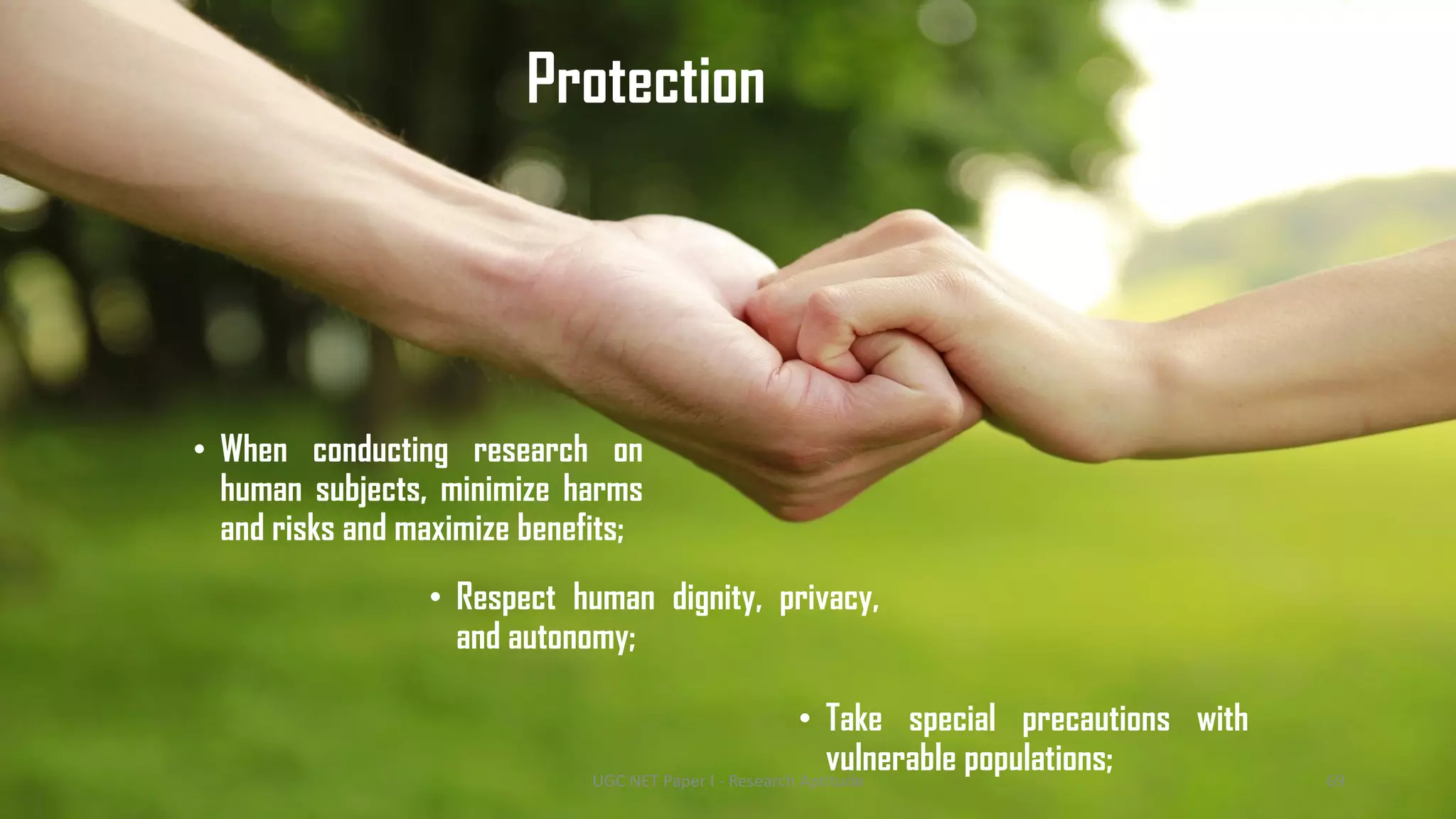 Protection
• When conducting research on
human subjects, minimize harms
and risks and maximize benefits;
• Take special precautions with
vulnerable populations;
• Respect human dignity, privacy,
and autonomy;
UGC NET Paper I - Research Aptitude 69
 