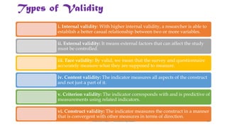 Types of Validity
i. Internal validity: With higher internal validity, a researcher is able to
establish a better casual relationship between two or more variables.
ii. External validity: It means external factors that can affect the study
must be controlled.
iii. Face validity: By valid, we mean that the survey and questionnaire
accurately measure what they are supposed to measure.
iv. Content validity: The indicator measures all aspects of the construct
and not just a part of it.
v. Criterion validity: The indicator corresponds with and is predictive of
measurements using related indicators.
vi. Construct validity: The indicator measures the construct in a manner
that is convergent with other measures in terms of direction.
UGC NET Paper I - Research Aptitude 12
 
