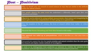 Post – Positivism
What we should carry out research in social sciences in ways that are similar to the methods
within the natural sciences.
Two people observe the same event but understand it differently, based upon their own
experiences and beliefs.
Objectivity can be achieved by using multiple measurements, observations and triangulating the
data to gain a more clear comprehension of what’s going on as a general rule.
Since the inception of the 21st century, the focus of research shifted from ‘reality’ to ‘critical
reality’.
Physicists like Werner Heisenberg and Niels Bohr focused on this reality.
This approach was called up as post-positivism, which it describes as a less strict form of
positivism.
Post positivists support the idea that social scientists and natural scientists share the same goals
for research and employ similar methods of investigation.
It tends to be distinguished from positivism as indicated by whether the attention is on
hypothesis verification(positivism) or on theory misrepresentation(post-positivism).
UGC NET Paper I - Research Aptitude 26
 
