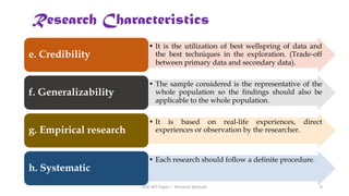 • It is the utilization of best wellspring of data and
the best techniques in the exploration. (Trade-off
between primary data and secondary data).
e. Credibility
• The sample considered is the representative of the
whole population so the findings should also be
applicable to the whole population.
f. Generalizability
• It is based on real-life experiences, direct
experiences or observation by the researcher.
g. Empirical research
• Each research should follow a definite procedure.
h. Systematic
Research Characteristics
UGC NET Paper I - Research Aptitude 8
 
