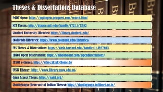 Theses & Dissertations Database
PQDT Open: https://pqdtopen.proquest.com/search.html
MIT Theses: http://dspace.mit.edu/handle/1721.1/7582
Stanford University Libraries: https://library.stanford.edu/
UColorado Libraries: https://www.colorado.edu/libraries/
FAS Theses & Dissertations: https://dash.harvard.edu/handle/1/4927603
EBSCO Open Dissertations: https://biblioboard.com/opendissertations/
EThOS e-theses: https://ethos.bl.uk/Home.do
UNSW Library: https://www.library.unsw.edu.au/
Open Access Theses: https://oatd.org/
Shodhganga (Reservoir of Indian Theses): https://shodhganga.inflibnet.ac.in/
UGC NET Paper I - Research Aptitude 45
 