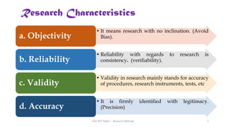 Research Characteristics
• It means research with no inclination. (Avoid
Bias).
a. Objectivity
• Reliability with regards to research is
consistency. (verifiability).
b. Reliability
• Validity in research mainly stands for accuracy
of procedures, research instruments, tests, etc
c. Validity
• It is firmly identified with legitimacy.
(Precision)
d. Accuracy
UGC NET Paper I - Research Aptitude 7
 