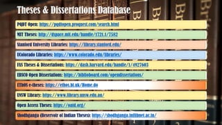 Theses & Dissertations Database
PQDT Open: https://pqdtopen.proquest.com/search.html
MIT Theses: http://dspace.mit.edu/handle/1721.1/7582
Stanford University Libraries: https://library.stanford.edu/
UColorado Libraries: https://www.colorado.edu/libraries/
FAS Theses & Dissertations: https://dash.harvard.edu/handle/1/4927603
EBSCO Open Dissertations: https://biblioboard.com/opendissertations/
EThOS e-theses: https://ethos.bl.uk/Home.do
UNSW Library: https://www.library.unsw.edu.au/
Open Access Theses: https://oatd.org/
Shodhganga (Reservoir of Indian Theses): https://shodhganga.inflibnet.ac.in/
UGC NET Paper I - Research Aptitude 112
 