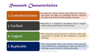 •In research, various factors may affect the outcome
and some are taken as controlled factors, whereas
the others are tested for the possible outcome.
i. Controlled factors
•Research is a repetitive procedure since it begins
with an issue and finishes with an issue.
j. Cyclical
•The statement, great research is coherent, infers that
examination is guided by the standards of sensible
thinking.
k. Logical
•This characteristic allows the results of the research
to be confirmed by repeating the study and after that
building a sound basis for making decisions.
l. Replicable
Research Characteristics
UGC NET Paper I - Research Aptitude 12
 