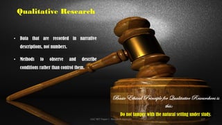 Qualitative Research
• Data that are recorded in narrative
descriptions, not numbers.
• Methods to observe and describe
conditions rather than control them.
Basic Ethical Principle for Qualitative Researchers is
this:
Do not tamper with the natural setting under study.
UGC NET Paper I - Research Aptitude 127
 