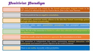 Positivist Paradigm
The term positivism was coined by the French philosopher Auguste Comte in the
19th century & reflected through by Francis Bacon, John Locke, Isaac Newton.
The term positivist has no negative connotation.
In philosophy, positivism mainly adheres to the idea that ‘factual’ knowledge gained
through observation is trustworthy.
Positivism relies upon quantifiable perceptions that prompted measurable
examinations.
Here, the role of the researcher is limited to collect data collection and interpretation in
an objective way.
Positivists usually adopt the deductive approach, the concentration is on facts.
The researcher is independent that means maintaining minimal interaction with
participants and research is purely objective & the world is external.
There is one reality, knowable within probability.
UGC NET Paper I - Research Aptitude 33
 