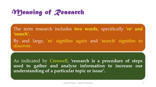Meaning of Research
The term research includes two words, specifically 're' and
'search’.
By and large, 're' signifies again and 'search' signifies to
discover.
As indicated by Creswell, 'research is a procedure of steps
used to gather and analyse information to increase our
understanding of a particular topic or issue’.
UGC NET Paper I - Research Aptitude 5
 
