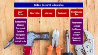 Tools of Research in Education
Inquiry
Forms
Questionnaire
Checklist
Score-card
Schedule
Rating scale
Opinionnaire
Attitude scale
Observation Interview Sociometry
Psychological
Test
Achievement
Aptitude
Intelligence
Interest
inventory
Personality
Measures
76
 