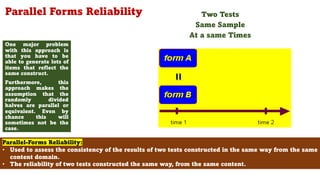 Parallel Forms Reliability
One major problem
with this approach is
that you have to be
able to generate lots of
items that reflect the
same construct.
Furthermore, this
approach makes the
assumption that the
randomly divided
halves are parallel or
equivalent. Even by
chance this will
sometimes not be the
case.
79
Parallel-Forms Reliability:
• Used to assess the consistency of the results of two tests constructed in the same way from the same
content domain.
• The reliability of two tests constructed the same way, from the same content.
Two Tests
Same Sample
At a same Times
 