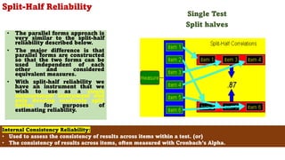 Split-Half Reliability
• The parallel forms approach is
very similar to the split-half
reliability described below.
• The major difference is that
parallel forms are constructed
so that the two forms can be
used independent of each
other and considered
equivalent measures.
• With split-half reliability we
have an instrument that we
wish to use as a single
measurement instrument and
only develop randomly split
halves for purposes of
estimating reliability.
80
Internal Consistency Reliability:
• Used to assess the consistency of results across items within a test. (or)
• The consistency of results across items, often measured with Cronbach’s Alpha.
Single Test
Split halves
 