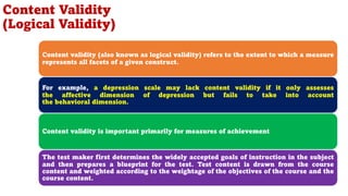 Content validity (also known as logical validity) refers to the extent to which a measure
represents all facets of a given construct.
For example, a depression scale may lack content validity if it only assesses
the affective dimension of depression but fails to take into account
the behavioral dimension.
Content validity is important primarily for measures of achievement
The test maker first determines the widely accepted goals of instruction in the subject
and then prepares a blueprint for the test. Test content is drawn from the course
content and weighted according to the weightage of the objectives of the course and the
course content.
Content Validity
(Logical Validity)
88
 