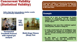 Infers that the test produces similar results
to a previously validated test
e.g.
VO2
max
Incremental
Treadmill Protocol
with expired gas
analysis
Multi-Stage Fitness
(Beep) Test
Concurrent Validity
(Statistical Validity)
89
Concurrent validity is evaluated by showing how
well the test scores correspond to already
accepted measure of performance or status made
at the same time.
Example
• Scores of a test of knowledge of basic
concepts in Geography can be validated
against the teachers' ratings of the students
on this aspect.
• Intelligence test were first validated against
school grades, teacher’s rating etc.
• A newly constructed test of intelligence may
be validated by finding its correlation with
another already existing well accepted test in
this area.
• In this cases, a correlation coefficient
between the two sets of measures is
calculated as an index of validity.
 