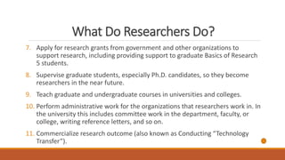 What Do Researchers Do?
7. Apply for research grants from government and other organizations to
support research, including providing support to graduate Basics of Research
5 students.
8. Supervise graduate students, especially Ph.D. candidates, so they become
researchers in the near future.
9. Teach graduate and undergraduate courses in universities and colleges.
10. Perform administrative work for the organizations that researchers work in. In
the university this includes committee work in the department, faculty, or
college, writing reference letters, and so on.
11. Commercialize research outcome (also known as Conducting “Technology
Transfer”).
 