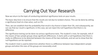 Carrying Out Your Research
Now we return to the topic of conducting statistical significance tests on your results.
The basic idea here is to ensure that the results are not due to random chance. This can be done by setting
a significance level at a low value, such as 5%.
Then, we can establish that the probability that result is by chance is lower than 5%, and subsequently, we
can say that our result is significant; in this case, we can reject the null hypothesis that there is no
difference.
The significance testing can be done via various significance tests. The student’s t-test, for example, tells if
the means of two sample groups show significant differences. It starts with a null hypothesis that there is
really no difference to be detected between the means of the two methods, and set out to show that the
null hypothesis can be rejected.
The student t-test is used to determine whether there is a difference between two independent sample
groups and when the sizes of the groups are reasonably small.
 