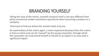 BRANDING YOURSELF
Taking the view of the matrix, scientific research itself is not very different from
what commercial market researchers typically do when launching a product or a
company:
they have to find out where the market needs truly are.
On examination of the matrix again, a more important discovery from the matrix
is that an entire area can be “owned” by the young researcher, through which
the researcher can truly brand himself or herself as an expert in an area with a
significant impact.
 