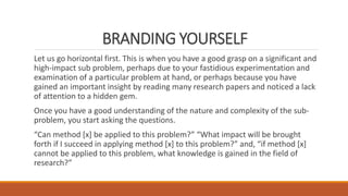 BRANDING YOURSELF
Let us go horizontal first. This is when you have a good grasp on a significant and
high-impact sub problem, perhaps due to your fastidious experimentation and
examination of a particular problem at hand, or perhaps because you have
gained an important insight by reading many research papers and noticed a lack
of attention to a hidden gem.
Once you have a good understanding of the nature and complexity of the sub-
problem, you start asking the questions.
“Can method [x] be applied to this problem?” “What impact will be brought
forth if I succeed in applying method [x] to this problem?” and, “if method [x]
cannot be applied to this problem, what knowledge is gained in the field of
research?”
 