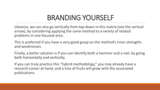BRANDING YOURSELF
Likewise, we can also go vertically from top-down in this matrix (see the vertical
arrow), by considering applying the same method to a variety of related
problems in one focused area.
This is preferred if you have a very good grasp on the method’s inner strengths
and weaknesses.
Finally, a better solution is if you can identify both a hammer and a nail, by going
both horizontally and vertically.
If you can truly practice this “hybrid methodology,” you may already have a
research career at hand, and a tree of fruits will grow with the associated
publications.
 