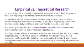 Empirical vs. Theoretical Research
In contrast, empirical research is when such assumptions are difficult to come up
with, thus requiring experimental verification and data collection.
In traditional science such as physics, the boundary between theoretical and
empirical research was clearer. Nowadays, especially in engineering science and
practice, the line between theory and experimental research is less clear.
Add to this gray area the term “system oriented research,” which may indeed
confuse some beginners and even seasoned professors.
Building a system without subsequent analysis is not research, yet. But, if you have a
hypothesis, say “Method X is better than Method Y under conditions Z,” this
hypothesis can be verified by building systems to realize X, Y under Z and evaluate
the hypothesis with these systems. This way of proving or disproving a hypothesis is
research.
 