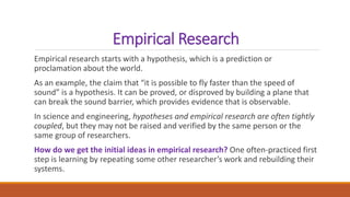 Empirical Research
Empirical research starts with a hypothesis, which is a prediction or
proclamation about the world.
As an example, the claim that “it is possible to fly faster than the speed of
sound” is a hypothesis. It can be proved, or disproved by building a plane that
can break the sound barrier, which provides evidence that is observable.
In science and engineering, hypotheses and empirical research are often tightly
coupled, but they may not be raised and verified by the same person or the
same group of researchers.
How do we get the initial ideas in empirical research? One often-practiced first
step is learning by repeating some other researcher’s work and rebuilding their
systems.
 