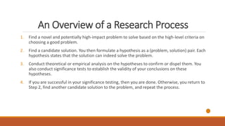 An Overview of a Research Process
1. Find a novel and potentially high-impact problem to solve based on the high-level criteria on
choosing a good problem.
2. Find a candidate solution. You then formulate a hypothesis as a (problem, solution) pair. Each
hypothesis states that the solution can indeed solve the problem.
3. Conduct theoretical or empirical analysis on the hypotheses to confirm or dispel them. You
also conduct significance tests to establish the validity of your conclusions on these
hypotheses.
4. If you are successful in your significance testing, then you are done. Otherwise, you return to
Step 2, find another candidate solution to the problem, and repeat the process.
 