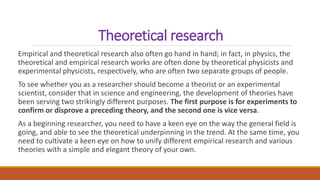 Theoretical research
Empirical and theoretical research also often go hand in hand; in fact, in physics, the
theoretical and empirical research works are often done by theoretical physicists and
experimental physicists, respectively, who are often two separate groups of people.
To see whether you as a researcher should become a theorist or an experimental
scientist, consider that in science and engineering, the development of theories have
been serving two strikingly different purposes. The first purpose is for experiments to
confirm or disprove a preceding theory, and the second one is vice versa.
As a beginning researcher, you need to have a keen eye on the way the general field is
going, and able to see the theoretical underpinning in the trend. At the same time, you
need to cultivate a keen eye on how to unify different empirical research and various
theories with a simple and elegant theory of your own.
 