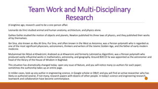 Team Work and Multi-Disciplinary
Research
A longtime ago, research used to be a one-person affair.
Leonardo da Vinci studied animal and human anatomy, architecture, and physics alone.
Galileo Galilei studied the motion of objects and planets, Newton published his three laws of physics, and they published their works
all by themselves.
Ibn Sina, also known as Abu Ali Sina, Pur Sina, and often known in the West as Avicenna, was a Persian polymath who is regarded as
one of the most significant physicians, astronomers, thinkers and writers of the Islamic Golden Age, and the father of early modern
medicine.
Muḥammad ibn Mūsā al-Khwārizmī, Arabized as al-Khwarizmi and formerly Latinized as Algorithmi, was a Persian polymath who
produced vastly influential works in mathematics, astronomy, and geography. Around 820 CE he was appointed as the astronomer and
head of the library of the House of Wisdom in Baghdad.
This situation has dramatically changed today: open any issue of Nature, and you will notice many co-authors for each paper;
sometimes the authorship takes up an entire page.
In milder cases, look up any author in engineering science, in Google scholar or DBLP, and you will find an active researcher who has
likely co-authored several, if not many, research papers with dozens of other people. In today’s science and engineering research,
teamwork and collaboration have become commonplace.
 