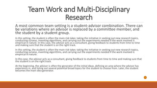 Team Work and Multi-Disciplinary
Research
A most common team setting is a student-advisor combination. There can
be variations where an advisor is replaced by a committee member, and
the student by a student group.
In this setting, the student is often the main risk taker, taking the initiative in seeking out new research topics,
conducting surveys, inventing algorithms, and carrying out the experiments needed if the work involved is
empirical in nature. In this case, the advisor acts as a consultant, giving feedback to students from time to time
and making sure that the student is on the right track.
In this setting, the student is often the main risk taker, taking the initiative in seeking out new research topics,
conducting surveys, inventing algorithms, and carrying out the experiments needed if the work involved is
empirical in nature.
In this case, the advisor acts as a consultant, giving feedback to students from time to time and making sure that
the student is on the right track.
At the beginning, the advisor is often the generator of the initial ideas, defining an area where the advisor has
experience in, and listing out several potential broad topics for the student to choose from. Later, the student
becomes the main idea generator.
 