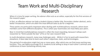 Team Work and Multi-Disciplinary
Research
When it is time for paper writing, the advisor often acts as an editor, especially for the first versions of
the research paper.
In fact, an effective advisor can help a student choose a better title, formulate a better abstract, and a
better introduction, which are often the most difficult tasks to do for a beginner.
These points are particularly important when dealing with multidisciplinary research, where team
members come from different disciplines. This is when your teammates are most likely your peers.
Bear in mind that multidisciplinary research is often the most rewarding, because it allows each
researcher to “think outside the box” of his or her own research field.
In multi-disciplinary research, many new challenges exist. . While it is fun to work with researchers
elsewhere, it does take time to learn each other’s objectives, tools, and terminologies.
This period of re-education might last one or more years, after which one can find many exciting new
horizons. Thus, we highly encourage Ph.D. students to be willing to drop in each other’s seminars and
conferences to learn something entirely new.
 