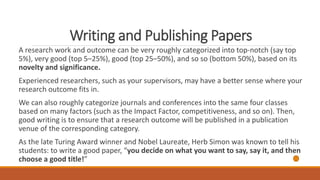 Writing and Publishing Papers
A research work and outcome can be very roughly categorized into top-notch (say top
5%), very good (top 5–25%), good (top 25–50%), and so so (bottom 50%), based on its
novelty and significance.
Experienced researchers, such as your supervisors, may have a better sense where your
research outcome fits in.
We can also roughly categorize journals and conferences into the same four classes
based on many factors (such as the Impact Factor, competitiveness, and so on). Then,
good writing is to ensure that a research outcome will be published in a publication
venue of the corresponding category.
As the late Turing Award winner and Nobel Laureate, Herb Simon was known to tell his
students: to write a good paper, “you decide on what you want to say, say it, and then
choose a good title!”
 