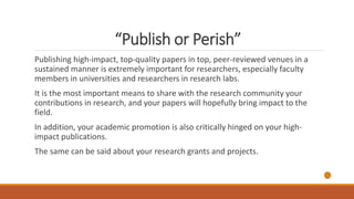 “Publish or Perish”
Publishing high-impact, top-quality papers in top, peer-reviewed venues in a
sustained manner is extremely important for researchers, especially faculty
members in universities and researchers in research labs.
It is the most important means to share with the research community your
contributions in research, and your papers will hopefully bring impact to the
field.
In addition, your academic promotion is also critically hinged on your high-
impact publications.
The same can be said about your research grants and projects.
 