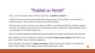 “Publish or Perish”
Thus, in the research circle, there is a phrase: “publish or perish”!
Indeed, the pressure for publishing high-impact papers is very high in universities in
North America, and in many countries around the world.
This pressure tends to have some adverse effects, including producing “salami” papers
that are not highly impactful and overlooking the other important responsibilities (such
as teaching) of university professors.
We are certainly against publishing many unimportant papers just to pad your resume.
We emphasize that a researcher’s goal is to publish high-impact papers that others can
use to build their own research programs.
One indication of impact is citation numbers, which counts the number of references
others have made in their papers when referring to your work.
 