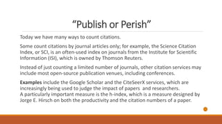 “Publish or Perish”
Today we have many ways to count citations.
Some count citations by journal articles only; for example, the Science Citation
Index, or SCI, is an often-used index on journals from the Institute for Scientific
Information (ISI), which is owned by Thomson Reuters.
Instead of just counting a limited number of journals, other citation services may
include most open-source publication venues, including conferences.
Examples include the Google Scholar and the CiteSeerX services, which are
increasingly being used to judge the impact of papers and researchers.
A particularly important measure is the h-index, which is a measure designed by
Jorge E. Hirsch on both the productivity and the citation numbers of a paper.
 