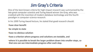 Jim Gray’s Criteria
One of the best-known criteria for high-impact research was summarized by the
late great computer scientist and Turing Award winner Jim Gray, who was
credited with the invention of modern database technology and the fourth
paradigm in computer-science research.
In his 1999 Turing Award lecture, he stated that good research should:
•have clear benefit
•be simple to state
•have no obvious solution
•have a criterion where progress and solutions are testable, and
•where it is possible to break the larger problem down into smaller steps, so
that one can see intermediate progress after each step.
 